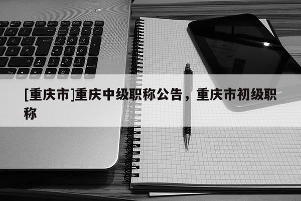 [重慶市]重慶中級職稱公告，重慶市初級職稱