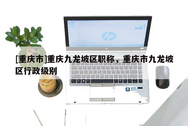 [重慶市]重慶九龍坡區(qū)職稱，重慶市九龍坡區(qū)行政級別