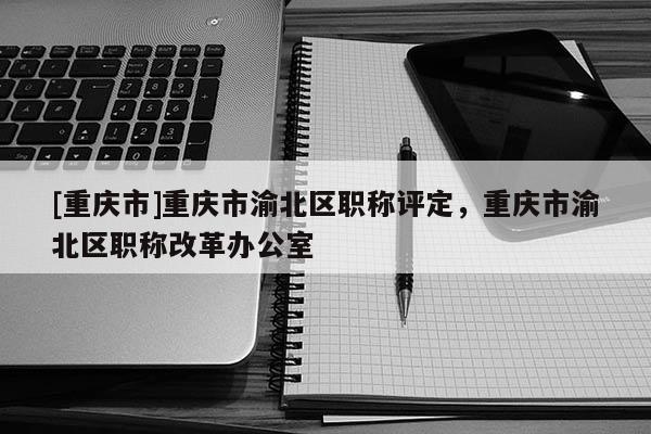 [重慶市]重慶市渝北區(qū)職稱評定，重慶市渝北區(qū)職稱改革辦公室