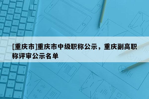 [重慶市]重慶市中級(jí)職稱(chēng)公示，重慶副高職稱(chēng)評(píng)審公示名單