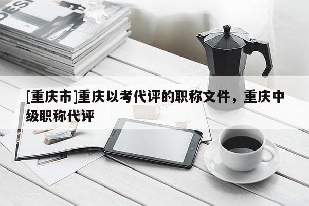 [重慶市]重慶以考代評的職稱文件，重慶中級職稱代評