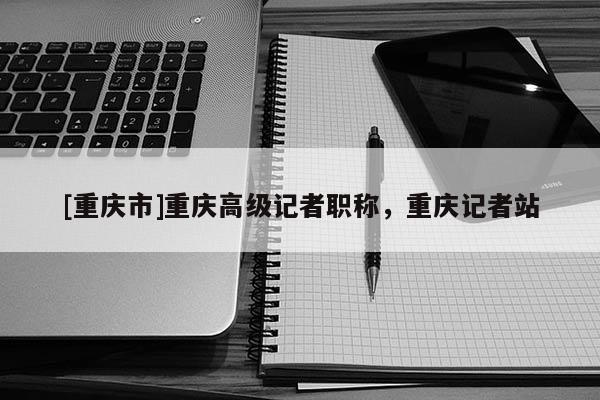 [重慶市]重慶高級(jí)記者職稱，重慶記者站