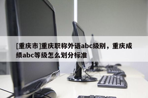 [重慶市]重慶職稱外語(yǔ)abc級(jí)別，重慶成績(jī)abc等級(jí)怎么劃分標(biāo)準(zhǔn)