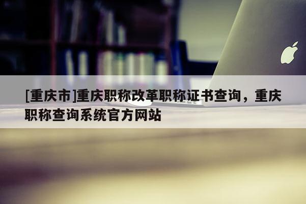[重慶市]重慶職稱(chēng)改革職稱(chēng)證書(shū)查詢(xún)，重慶職稱(chēng)查詢(xún)系統(tǒng)官方網(wǎng)站