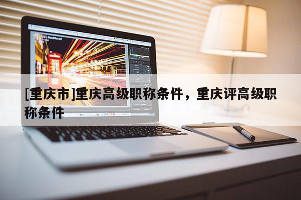 [重慶市]重慶高級職稱條件，重慶評高級職稱條件