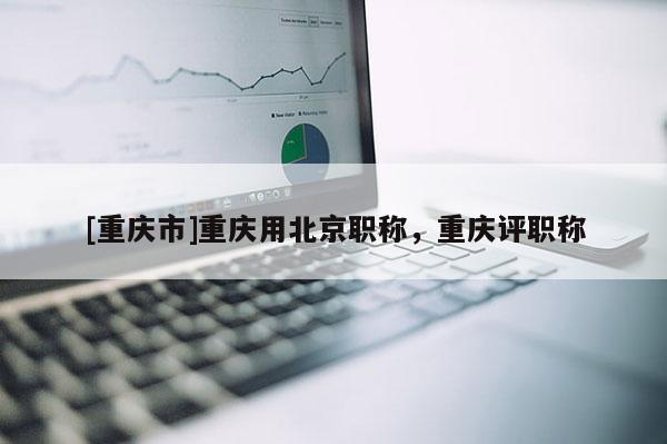 [重慶市]重慶用北京職稱，重慶評職稱