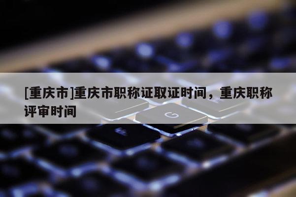 [重慶市]重慶市職稱證取證時(shí)間，重慶職稱評審時(shí)間
