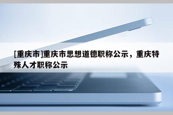 [重慶市]重慶市思想道德職稱公示，重慶特殊人才職稱公示