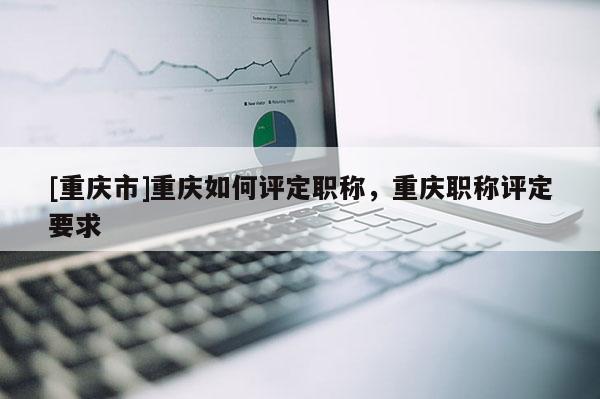 [重慶市]重慶如何評定職稱，重慶職稱評定要求