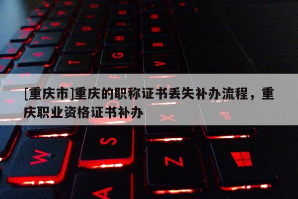 [重慶市]重慶的職稱證書丟失補(bǔ)辦流程，重慶職業(yè)資格證書補(bǔ)辦
