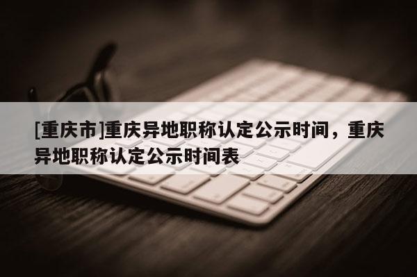 [重慶市]重慶異地職稱認(rèn)定公示時間，重慶異地職稱認(rèn)定公示時間表