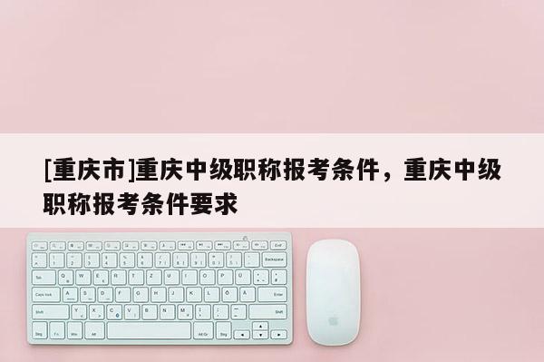 [重慶市]重慶中級職稱報考條件，重慶中級職稱報考條件要求
