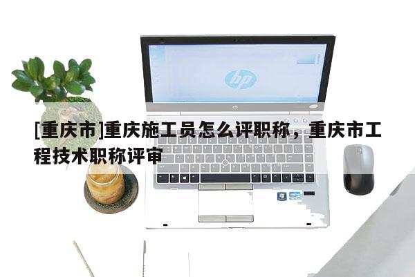 [重慶市]重慶施工員怎么評職稱，重慶市工程技術職稱評審