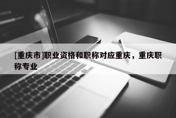 [重慶市]職業(yè)資格和職稱對應(yīng)重慶，重慶職稱專業(yè)
