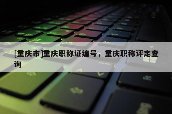 [重慶市]重慶職稱證編號(hào)，重慶職稱評(píng)定查詢