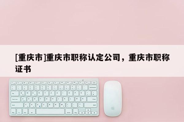 [重慶市]重慶市職稱認定公司，重慶市職稱證書