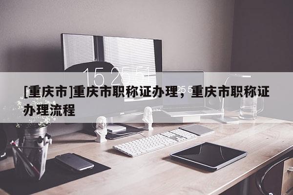 [重慶市]重慶市職稱證辦理，重慶市職稱證辦理流程