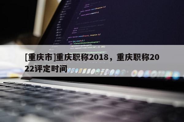 [重慶市]重慶職稱2018，重慶職稱2022評定時間