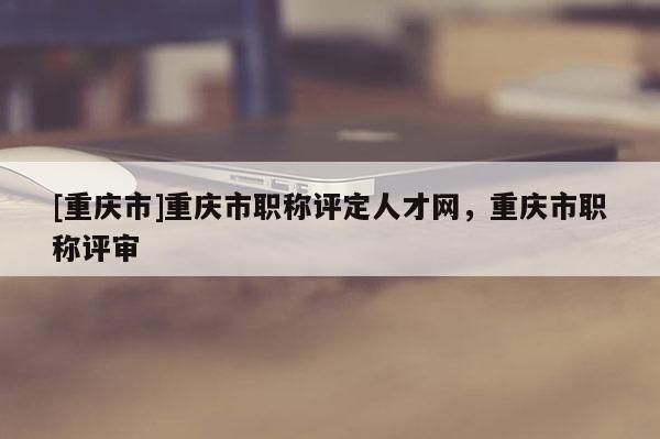 [重慶市]重慶市職稱(chēng)評(píng)定人才網(wǎng)，重慶市職稱(chēng)評(píng)審