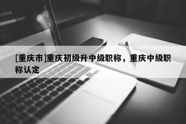 [重慶市]重慶初級升中級職稱，重慶中級職稱認定