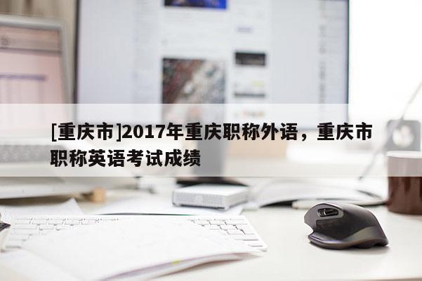 [重慶市]2017年重慶職稱外語，重慶市職稱英語考試成績