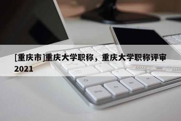 [重慶市]重慶大學(xué)職稱，重慶大學(xué)職稱評審2021
