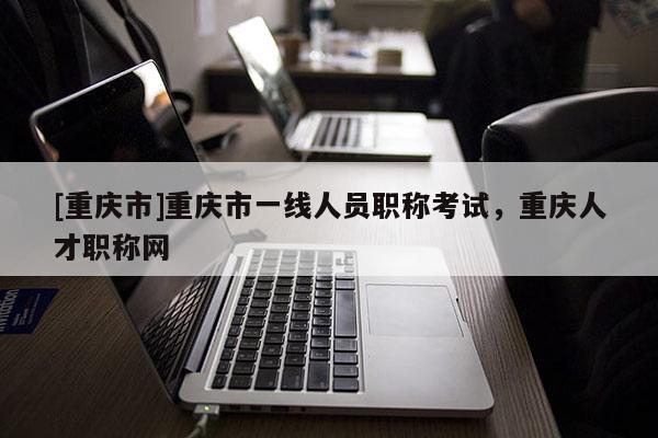 [重慶市]重慶市一線人員職稱考試，重慶人才職稱網(wǎng)
