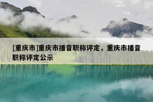 [重慶市]重慶市播音職稱評(píng)定，重慶市播音職稱評(píng)定公示