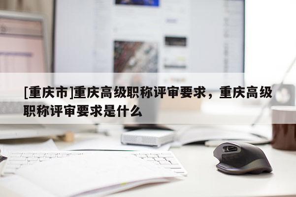 [重慶市]重慶高級職稱評審要求，重慶高級職稱評審要求是什么