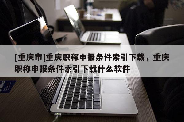 [重慶市]重慶職稱申報(bào)條件索引下載，重慶職稱申報(bào)條件索引下載什么軟件