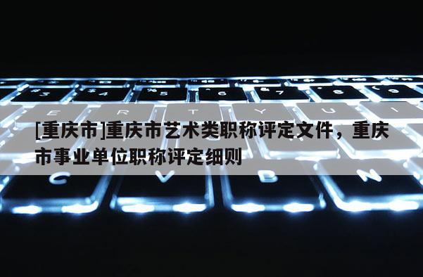 [重慶市]重慶市藝術(shù)類職稱評定文件，重慶市事業(yè)單位職稱評定細(xì)則