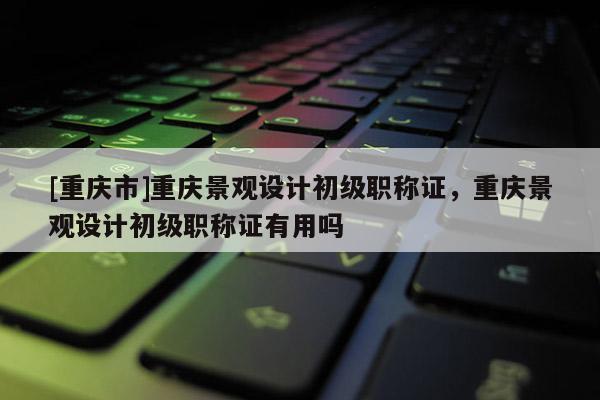 [重慶市]重慶景觀設(shè)計(jì)初級職稱證，重慶景觀設(shè)計(jì)初級職稱證有用嗎