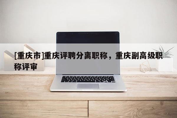 [重慶市]重慶評聘分離職稱，重慶副高級職稱評審