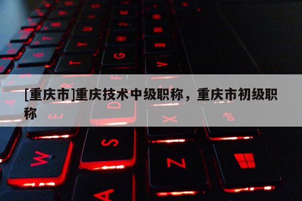[重慶市]重慶技術(shù)中級(jí)職稱，重慶市初級(jí)職稱