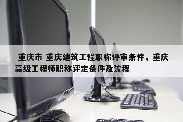 [重慶市]重慶建筑工程職稱評審條件，重慶高級工程師職稱評定條件及流程