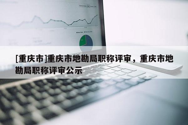 [重慶市]重慶市地勘局職稱評(píng)審，重慶市地勘局職稱評(píng)審公示