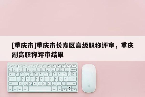 [重慶市]重慶市長壽區(qū)高級職稱評審，重慶副高職稱評審結(jié)果
