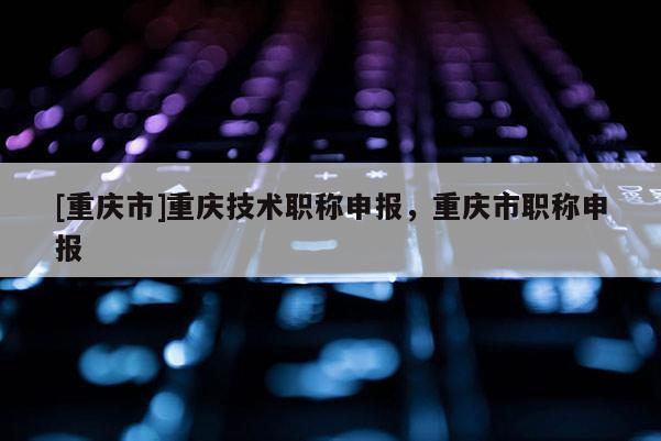 [重慶市]重慶技術(shù)職稱申報(bào)，重慶市職稱申報(bào)