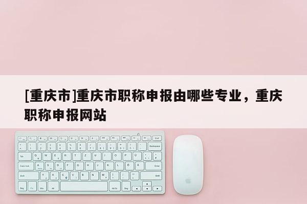 [重慶市]重慶市職稱(chēng)申報(bào)由哪些專(zhuān)業(yè)，重慶職稱(chēng)申報(bào)網(wǎng)站