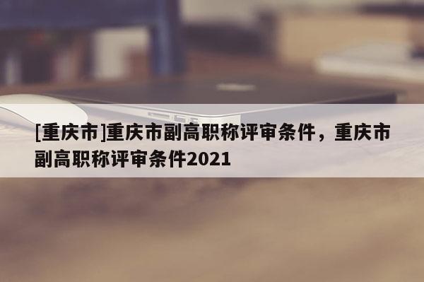 [重慶市]重慶市副高職稱評審條件，重慶市副高職稱評審條件2021