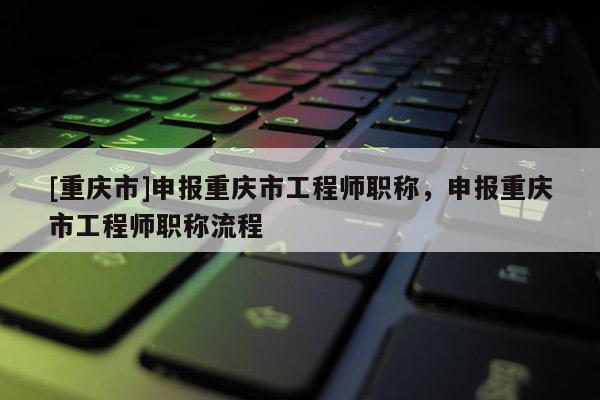[重慶市]申報(bào)重慶市工程師職稱，申報(bào)重慶市工程師職稱流程