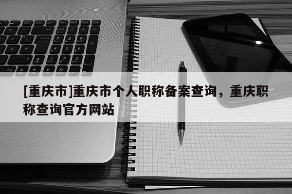 [重慶市]重慶市個(gè)人職稱備案查詢，重慶職稱查詢官方網(wǎng)站