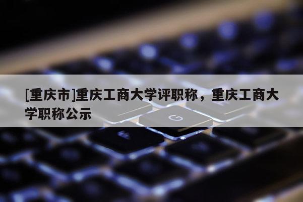 [重慶市]重慶工商大學(xué)評(píng)職稱(chēng)，重慶工商大學(xué)職稱(chēng)公示