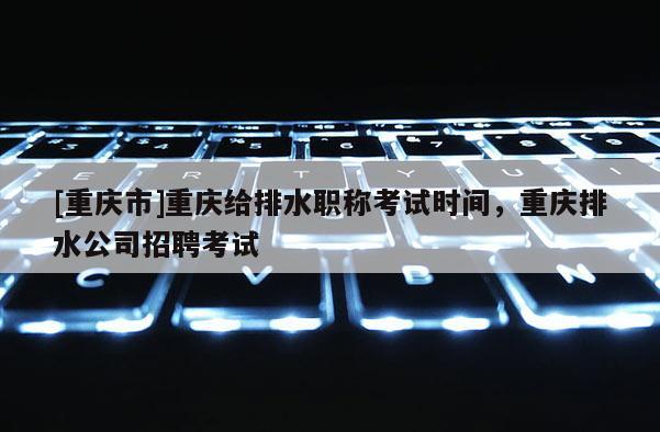 [重慶市]重慶給排水職稱考試時間，重慶排水公司招聘考試