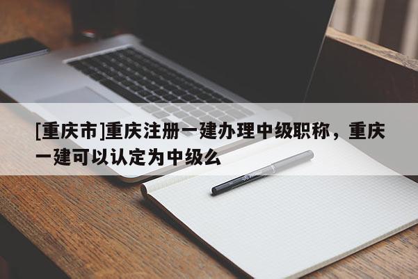 [重慶市]重慶注冊一建辦理中級職稱，重慶一建可以認定為中級么