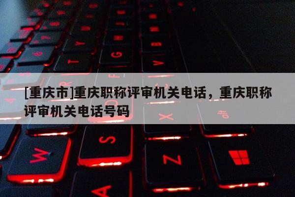 [重慶市]重慶職稱評(píng)審機(jī)關(guān)電話，重慶職稱評(píng)審機(jī)關(guān)電話號(hào)碼