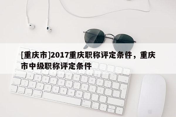 [重慶市]2017重慶職稱評(píng)定條件，重慶市中級(jí)職稱評(píng)定條件