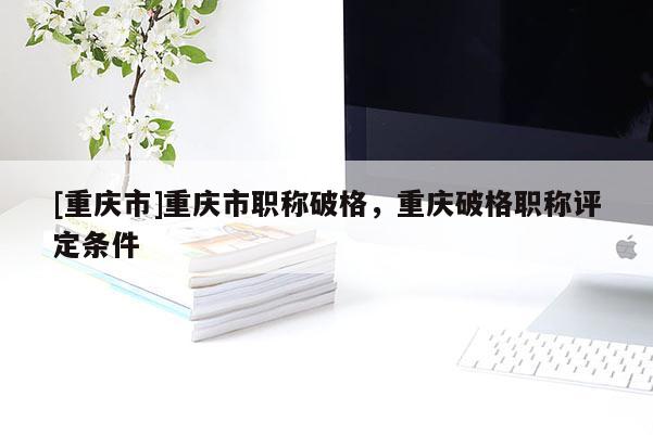 [重慶市]重慶市職稱破格，重慶破格職稱評定條件