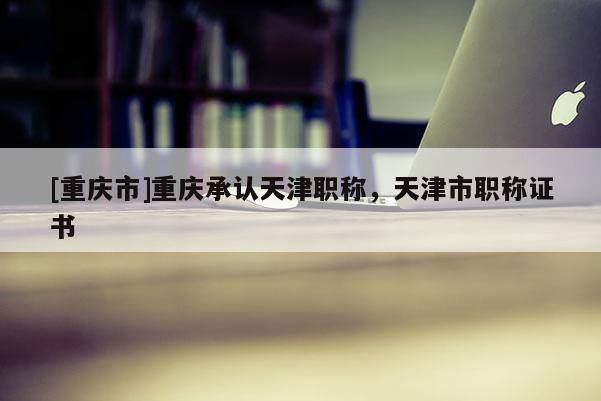 [重慶市]重慶承認(rèn)天津職稱，天津市職稱證書
