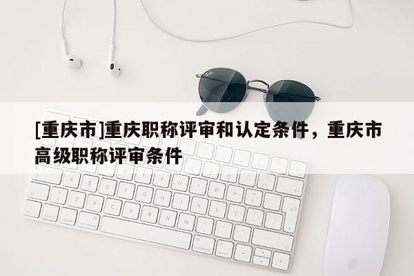 [重慶市]重慶職稱評審和認定條件，重慶市高級職稱評審條件